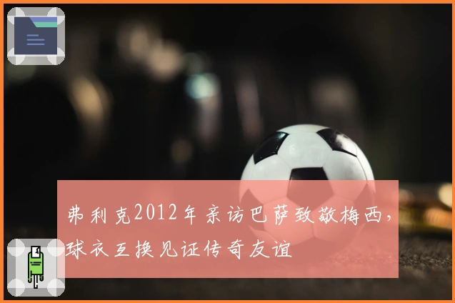 弗利克2012年亲访巴萨致敬梅西，球衣互换见证传奇友谊