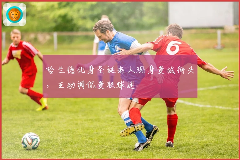 哈兰德化身圣诞老人现身曼城街头，互动调侃曼联球迷