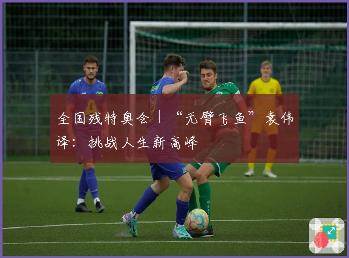 全国残特奥会｜“无臂飞鱼”袁伟译：挑战人生新高峰
