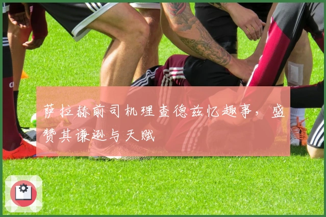 萨拉赫前司机理查德兹忆趣事，盛赞其谦逊与天赋