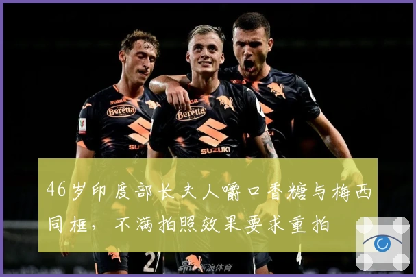 46岁印度部长夫人嚼口香糖与梅西同框，不满拍照效果要求重拍