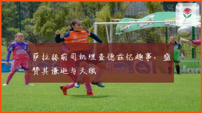 萨拉赫前司机理查德兹忆趣事,盛赞其谦逊与天赋