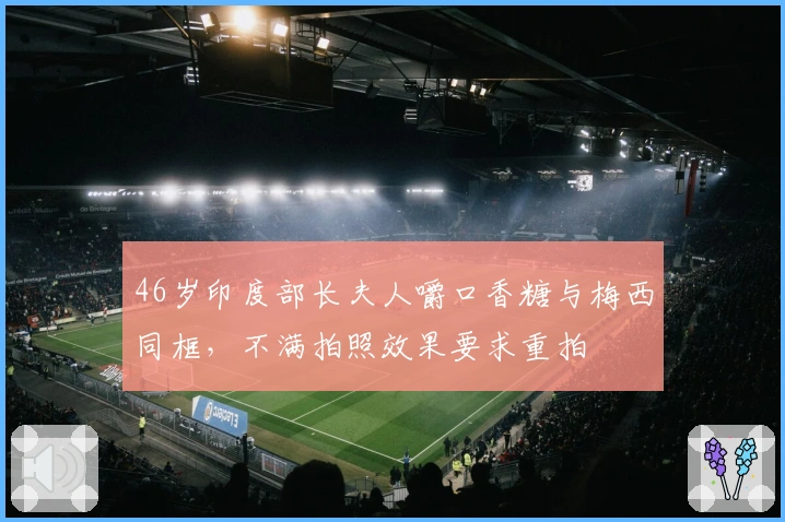 46岁印度部长夫人嚼口香糖与梅西同框,不满拍照效果要求重拍