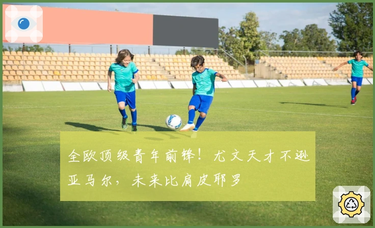 全欧顶级青年前锋！尤文天才不逊亚马尔，未来比肩皮耶罗
