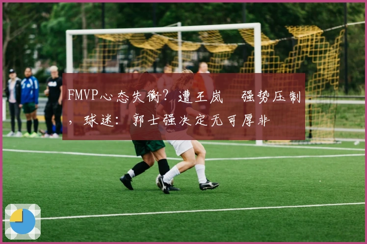 FMVP心态失衡？遭王岚嵚强势压制，球迷：郭士强决定无可厚非