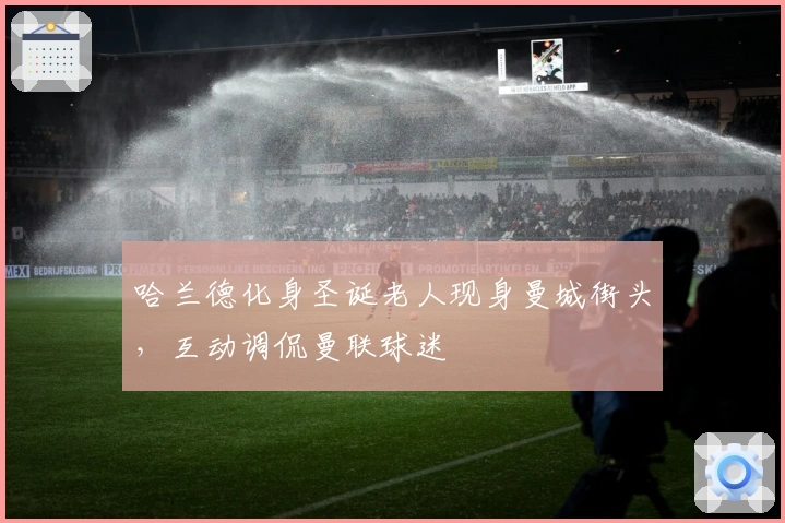 哈兰德化身圣诞老人现身曼城街头，互动调侃曼联球迷