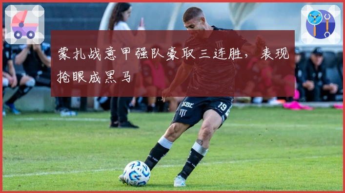 蒙扎战意甲强队豪取三连胜，表现抢眼成黑马