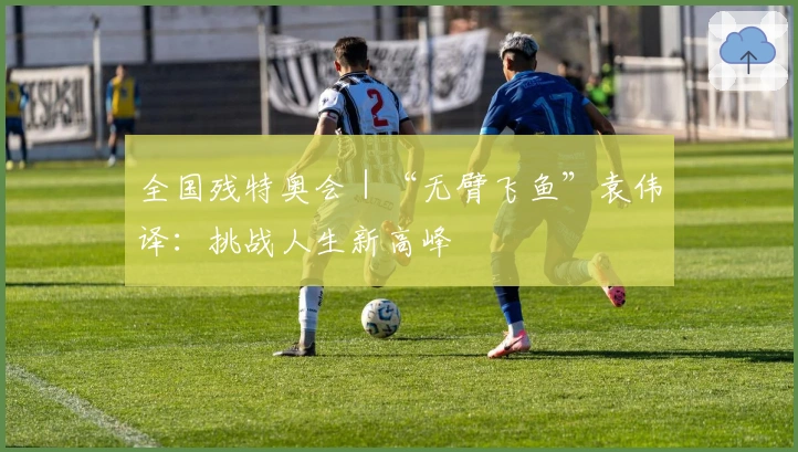 全国残特奥会｜“无臂飞鱼”袁伟译：挑战人生新高峰